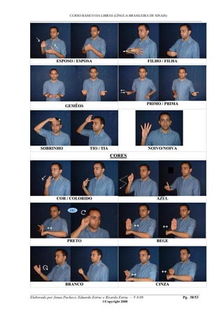 CURSO BÁSICO DA LIBRAS (LÍNGUA BRASILEIRA DE SINAIS)
___________________________________________________________________________________________
__________________________________________________________________________________________
Elaborado por Jonas Pacheco, Eduardo Estruc e Ricardo Estruc - V.8.08 Pg. 38/53
©Copyright 2008
EESSPPOOSSOO // EESSPPOOSSAA FFIILLHHOO // FFIILLHHAA
GGEEMMÊÊOOSS
PPRRIIMMOO // PPRRIIMMAA
SSOOBBRRIINNHHOO TTIIOO // TTIIAA NNOOIIVVOO//NNOOIIVVAA
CCOORREESS
CCOORR // CCOOLLOORRIIDDOO AAZZUULL
PPRREETTOO BBEEGGEE
BBRRAANNCCOO CCIINNZZAA
OU
 