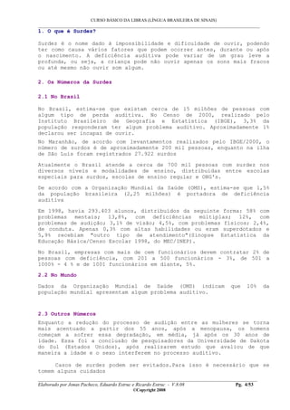 CURSO BÁSICO DA LIBRAS (LÍNGUA BRASILEIRA DE SINAIS)
___________________________________________________________________________________________
__________________________________________________________________________________________
Elaborado por Jonas Pacheco, Eduardo Estruc e Ricardo Estruc - V.8.08 Pg. 4/53
©Copyright 2008
1. O que é Surdez?
Surdez é o nome dado à impossibilidade e dificuldade de ouvir, podendo
ter como causa vários fatores que podem ocorrer antes, durante ou após
o nascimento. A deficiência auditiva pode variar de um grau leve a
profunda, ou seja, a criança pode não ouvir apenas os sons mais fracos
ou até mesmo não ouvir som algum.
2. Os Números da Surdez
2.1 No Brasil
No Brasil, estima-se que existam cerca de 15 milhões de pessoas com
algum tipo de perda auditiva. No Censo de 2000, realizado pelo
Instituto Brasileiro de Geografia e Estatística (IBGE), 3,3% da
população responderam ter algum problema auditivo. Aproximadamente 1%
declarou ser incapaz de ouvir.
No Maranhão, de acordo com levantamentos realizados pelo IBGE/2000, o
número de surdos é de aproximadamente 200 mil pessoas, enquanto na ilha
de São Luís foram registrados 27.922 surdos
Atualmente o Brasil atende a cerca de 700 mil pessoas com surdez nos
diversos níveis e modalidades de ensino, distribuídas entre escolas
especiais para surdos, escolas de ensino regular e ONG's.
De acordo com a Organização Mundial da Saúde (OMS), estima-se que 1,5%
da população brasileira (2,25 milhões) é portadora de deficiência
auditiva
Em 1998, havia 293.403 alunos, distribuídos da seguinte forma: 58% com
problemas mentais; 13,8%, com deficiências múltiplas; 12%, com
problemas de audição; 3,1% de visão; 4,5%, com problemas físicos; 2,4%,
de conduta. Apenas 0,3% com altas habilidades ou eram superdotados e
5,9% recebiam "outro tipo de atendimento"(Sinopse Estatística da
Educação Básica/Censo Escolar 1998, do MEC/INEP).
No Brasil, empresas com mais de cem funcionários devem contratar 2% de
pessoas com deficiência, com 201 a 500 funcionários - 3%, de 501 a
1000% - 4 % e de 1001 funcionários em diante, 5%.
2.2 No Mundo
Dados da Organização Mundial de Saúde (OMS) indicam que 10% da
população mundial apresentam algum problema auditivo.
2.3 Outros Números
Enquanto a redução do processo de audição entre as mulheres se torna
mais acentuado a partir dos 55 anos, após a menopausa, os homens
começam a sofrer essa degradação, em média, já após os 30 anos de
idade. Essa foi a conclusão de pesquisadores da Universidade de Dakota
do Sul (Estados Unidos), após realizarem estudo que avaliou de que
maneira a idade e o sexo interferem no processo auditivo.
Casos de surdez podem ser evitados.Para isso é necessário que se
tomem alguns cuidados
 