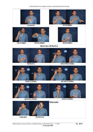 CURSO BÁSICO DA LIBRAS (LÍNGUA BRASILEIRA DE SINAIS)
___________________________________________________________________________________________
__________________________________________________________________________________________
Elaborado por Jonas Pacheco, Eduardo Estruc e Ricardo Estruc - V.8.08 Pg. 40/53
©Copyright 2008
AAGGOOSSTTOO SSEETTEEMMBBRROO
OOUUTTUUBBRROO NNOOVVEEMMBBRROO DDEEZZEEMMBBRROO
DDIIAASS DDAA SSEEMMAANNAA
SSEEMMAANNAA SSEEGGUUNNDDAA--FFEEIIRRAA
TTEERRÇÇAA--FFEEIIRRAA QQUUAARRTTAA--FFEEIIRRAA
QQUUIINNTTAA--FFEEIIRRAA SSEEXXTTAA--FFEEIIRRAA
SSÁÁBBAADDOO DDOOMMIINNGGOO
OObbsseerrvvaaççããoo::
OU
OU OU
OU OU
 