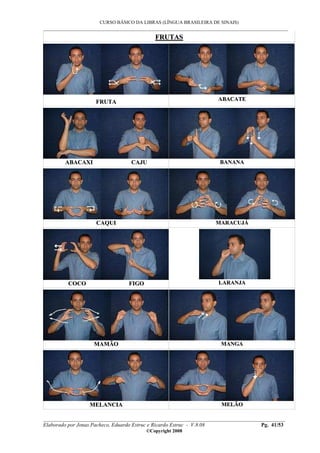 CURSO BÁSICO DA LIBRAS (LÍNGUA BRASILEIRA DE SINAIS)
___________________________________________________________________________________________
__________________________________________________________________________________________
Elaborado por Jonas Pacheco, Eduardo Estruc e Ricardo Estruc - V.8.08 Pg. 41/53
©Copyright 2008
FFRRUUTTAASS
FFRRUUTTAA AABBAACCAATTEE
AABBAACCAAXXII CCAAJJUU BBAANNAANNAA
CCAAQQUUII MMAARRAACCUUJJÁÁ
CCOOCCOO FFIIGGOO LLAARRAANNJJAA
MMAAMMÃÃOO MMAANNGGAA
MMEELLAANNCCIIAA MMEELLÃÃOO
 