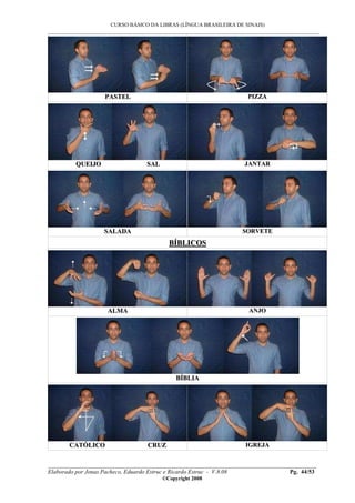 CURSO BÁSICO DA LIBRAS (LÍNGUA BRASILEIRA DE SINAIS)
___________________________________________________________________________________________
__________________________________________________________________________________________
Elaborado por Jonas Pacheco, Eduardo Estruc e Ricardo Estruc - V.8.08 Pg. 44/53
©Copyright 2008
PPAASSTTEELL PPIIZZZZAA
QQUUEEIIJJOO SSAALL JJAANNTTAARR
SSAALLAADDAA SSOORRVVEETTEE
BBÍÍBBLLIICCOOSS
AALLMMAA AANNJJOO
BBÍÍBBLLIIAA
CCAATTÓÓLLIICCOO CCRRUUZZ IIGGRREEJJAA
 