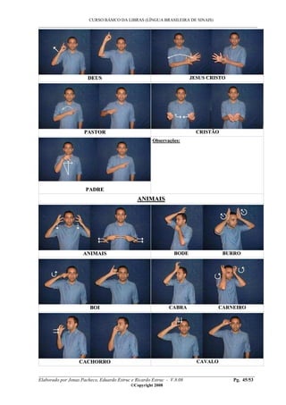 CURSO BÁSICO DA LIBRAS (LÍNGUA BRASILEIRA DE SINAIS)
___________________________________________________________________________________________
__________________________________________________________________________________________
Elaborado por Jonas Pacheco, Eduardo Estruc e Ricardo Estruc - V.8.08 Pg. 45/53
©Copyright 2008
DDEEUUSS JJEESSUUSS CCRRIISSTTOO
PPAASSTTOORR CCRRIISSTTÃÃOO
PPAADDRREE
OObbsseerrvvaaççõõeess::
AANNIIMMAAIISS
AANNIIMMAAIISS BBOODDEE BBUURRRROO
BBOOII CCAABBRRAA CCAARRNNEEIIRROO
CCAACCHHOORRRROO CCAAVVAALLOO
 