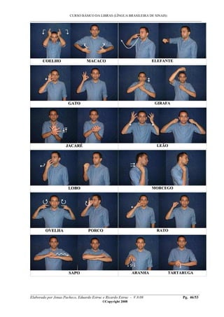 CURSO BÁSICO DA LIBRAS (LÍNGUA BRASILEIRA DE SINAIS)
___________________________________________________________________________________________
__________________________________________________________________________________________
Elaborado por Jonas Pacheco, Eduardo Estruc e Ricardo Estruc - V.8.08 Pg. 46/53
©Copyright 2008
CCOOEELLHHOO MMAACCAACCOO EELLEEFFAANNTTEE
GGAATTOO GGIIRRAAFFAA
JJAACCAARRÉÉ LLEEÃÃOO
LLOOBBOO MMOORRCCEEGGOO
OOVVEELLHHAA PPOORRCCOO RRAATTOO
SSAAPPOO AARRAANNHHAA TTAARRTTAARRUUGGAA
 