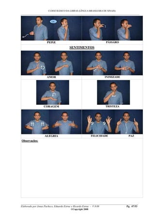 CURSO BÁSICO DA LIBRAS (LÍNGUA BRASILEIRA DE SINAIS)
___________________________________________________________________________________________
__________________________________________________________________________________________
Elaborado por Jonas Pacheco, Eduardo Estruc e Ricardo Estruc - V.8.08 Pg. 47/53
©Copyright 2008
PPEEIIXXEE PPÁÁSSSSAARROO
SSEENNTTIIMMEENNTTOOSS
AAMMOORR IINNIIMMIIZZAADDEE
CCOORRAAGGEEMM TTRRIISSTTEEZZAA
AALLEEGGRRIIAA FFEELLIICCIIDDAADDEE PPAAZZ
OObbsseerrvvaaççõõeess::
OU
 