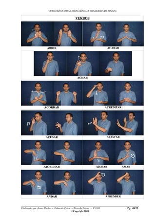 CURSO BÁSICO DA LIBRAS (LÍNGUA BRASILEIRA DE SINAIS)
___________________________________________________________________________________________
__________________________________________________________________________________________
Elaborado por Jonas Pacheco, Eduardo Estruc e Ricardo Estruc - V.8.08 Pg. 48/53
©Copyright 2008
VVEERRBBOOSS
AABBRRIIRR AACCAABBAARR
AACCHHAARR
AACCOORRDDAARR AACCRREEDDIITTAARR
AACCUUSSAARR AAFFAASSTTAARR
AAJJOOEELLHHAARR AAJJUUDDAARR AAMMAARR
AANNDDAARR AAPPRREENNDDEERR
 