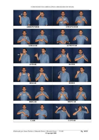CURSO BÁSICO DA LIBRAS (LÍNGUA BRASILEIRA DE SINAIS)
___________________________________________________________________________________________
__________________________________________________________________________________________
Elaborado por Jonas Pacheco, Eduardo Estruc e Ricardo Estruc - V.8.08 Pg. 49/53
©Copyright 2008
AARRRREEPPEENNDDEERR AATTRRAAPPAALLHHAARR
AATTRRAASSAARR AAUUMMEENNTTAARR
AAVVIISSAARR BBAATTEERR
BBEEIIJJAARR BBEEBBEERR
BBRRIIGGAARR BBRRIINNCCAARR
CCAAIIRR CCAANNTTAARR
 