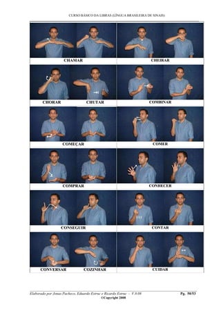 CURSO BÁSICO DA LIBRAS (LÍNGUA BRASILEIRA DE SINAIS)
___________________________________________________________________________________________
__________________________________________________________________________________________
Elaborado por Jonas Pacheco, Eduardo Estruc e Ricardo Estruc - V.8.08 Pg. 50/53
©Copyright 2008
CCHHAAMMAARR CCHHEEIIRRAARR
CCHHOORRAARR CCHHUUTTAARR CCOOMMBBIINNAARR
CCOOMMEEÇÇAARR CCOOMMEERR
CCOOMMPPRRAARR CCOONNHHEECCEERR
CCOONNSSEEGGUUIIRR CCOONNTTAARR
CCOONNVVEERRSSAARR CCOOZZIINNHHAARR CCUUIIDDAARR
 