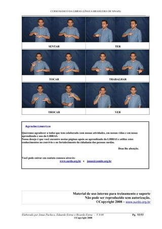 CURSO BÁSICO DA LIBRAS (LÍNGUA BRASILEIRA DE SINAIS)
___________________________________________________________________________________________
__________________________________________________________________________________________
Elaborado por Jonas Pacheco, Eduardo Estruc e Ricardo Estruc - V.8.08 Pg. 53/53
©Copyright 2008
SSEENNTTAARR TTEERR
TTOOCCAARR TTRRAABBAALLHHAARR
TTRROOCCAARR VVEERR
Agradecimentos
QQuueerreemmooss aaggrraaddeecceerr aa ttooddooss qquuee tteemm ccoollaabboorraaddoo ccoomm nnoossssaass aattiivviiddaaddeess,, eemm nnoossssaass vviiddaass ee eemm nnoossssoo
aapprreennddiizzaaddoo ee uussoo ddaa LLIIBBRRAASS..
NNoossssoo ddeesseejjoo éé qquuee vvooccêê eennccoonnttrree nneessttaass ppáággiinnaass aappooiioo aaoo aapprreennddiizzaaddoo ddaa LLIIBBRRAASS ee uuttiilliizzee eesstteess
ccoonnhheecciimmeennttooss nnoo ccoonnvvíívviioo ee nnoo ffoorrttaalleecciimmeennttoo ddaa cciiddaaddaanniiaa ddaass ppeessssooaass ssuurrddaass..
DDeeuuss llhhee aabbeennççõõee..
VVooccêê ppooddee eennttrraarr eemm ccoonnttaattoo ccoonnoossccoo aattrraavvééss::
wwwwww..ssuurrddoo..oorrgg..bbrr ee jjoonnaass@@ccoommiittee..oorrgg..bbrr
Material de uso interno para treinamento e suporte
Não pode ser reproduzido sem autorização.
©Copyright 2008 – www.surdo.org.br
 