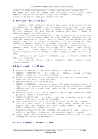 CURSO BÁSICO DA LIBRAS (LÍNGUA BRASILEIRA DE SINAIS)
___________________________________________________________________________________________
__________________________________________________________________________________________
Elaborado por Jonas Pacheco, Eduardo Estruc e Ricardo Estruc - V.8.08 Pg. 6/53
©Copyright 2008
Se ele não reage com esses sons, é sinal que não está ouvindo bem.
Não deixe seu filho em lugares onde o barulho é muito forte. Evite
brincadeiras com objetos barulhentos, como bombinhas, por exemplo.
O excesso de barulho pode prejudicar a audição
4. Prevenção – Fatores de Risco
Qualquer bebê recém-nascido pode apresentar um problema auditivo
no nascimento ou adquiri-lo nos primeiros anos de vida. Isto pode
acontecer mesmo que não haja casos de surdez na família ou nenhum fator
de risco aparente. Por isto peça ao pediatra para fazer o Teste da
Orelhinha quando seu filho nascer.
A audição começa a partir do 5º mês de gestação e se desenvolve
intensamente nos primeiros meses de vida. Qualquer problema auditivo
deve ser detectado ao nascer, pois os bebês que têm perda auditiva
diagnosticada cedo e iniciam o tratamento até os 6 meses de idade
apresentam desenvolvimento muito próximo ao de uma criança ouvinte.
O diagnóstico após os 6 meses traz prejuízos inaceitáveis para o
desenvolvimento da criança e sua relação com a família. Infelizmente,
no Brasil, a idade média de diagnóstico da perda auditiva
neurosensorial severa a profunda é muito tardia, em torno de 4 anos de
idade.
Lembre-se de que ouvir é fundamental para o desenvolvimento da
fala e da linguagem.
Se o exame não foi realizado no nascimento, faça-o agora. Procure
o audiologista.
4.1 Para o bebê - 0 a 28 dias
• HISTÓRICO FAMILIAR - ter outros casos de surdez na família
• INFECÇÃO INTRAUTERINA - provocada por citomegalovírus, rubéola,
sífilis, herpes genital ou toxoplasmose.
• ANOMALIAS CRÂNIO-FACIAIS - deformações que afetam a orelha e/ou o
canal auditivo (p.ex.: duto fechado)
• PESO INFERIOR A 1.500 GR AO NASCER
• HIPERBILIRUBINEMIA - doença que ocorre 24 horas depois do parto. O
bebê fica todo amarelo por causa do aumento de uma substância chamada
bilirrubina. Ele precisa tomar banho de luz e fazer exosangüíneo
transfusão
• MEDICAÇÃO OTOTÓXICAS - uso de antibióticos do tipo aminoclicosídeos
que podem afetar o ouvido interno
• MENINGITE BACTERIANA - a surdez é umas das conseqüências possíveis
quando o bebê tem este tipo de meningite
• NOTA APGAR MENOR DO QUE 4 NO PRIMEIRO MINUTO DE NASCIDO E MENOR DO
QUE 6 NO QUINTO MINUTO - Todo bebê quando nasce, recebe uma nota,
composta por uma avaliação que inclui muitos fatores. Apgar era o
nome do médico que inventou o teste.
• VENTILAÇÃO MECÂNICA EM UTI NEONATAL POR MAIS DE 5 DIAS - quando o
bebê teve que ficar entubado por não conseguir respirar sozinho
• OUTROS SINAIS FÍSICOS ASSOCIADOS À SÍNDROMES NEUROLÓGICAS - p.ex.:
Síndrome de Down ou de Waldemburg
4.2 Para a criança - 29 dias a 2 anos
 