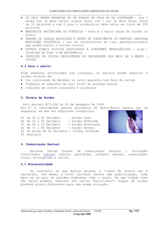 CURSO BÁSICO DA LIBRAS (LÍNGUA BRASILEIRA DE SINAIS)
___________________________________________________________________________________________
__________________________________________________________________________________________
Elaborado por Jonas Pacheco, Eduardo Estruc e Ricardo Estruc - V.8.08 Pg. 7/53
©Copyright 2008
• OS PAIS DEVEM OBSERVAR SE HÁ ATRASO DE FALA OU DE LINGUAGEM - aos 7
meses ele já deve imitar alguns sons; com 1 ano já deve falar cerca
de 10 palavras e com 2 anos o vocabulário deve estar em torno de 100
palavras
• MENINGITE BACTERIANA OU VIRÓTICA - esta é a maior causa de surdez no
Brasil
• TRAUMA DE CABEÇA ASSOCIADA À PERDA DE CONSCIÊNCIA OU FRATURA CRANIANA
MEDICAÇÃO OTOTÓXICA - uso de antibióticos do tipo aminoglicosídeos
que podem afetar o ouvido interno
• OUTROS SINAIS FÍSICOS ASSOCIADOS À SÍNDROMES NEUROLÓGICAS - p.ex.:
Síndrome de Down e de Waldemburg
• INFECÇÃO DE OUVIDO PERSISTENTE OU RECORRENTE POR MAIS DE 3 MESES -
OTITES
4.3 Para o adulto
Além daqueles encontrados nas crianças, os adultos podem adquirir a
surdez através de:
• Uso continuado de Walkman ou outro aparelho com fone de ouvido
• Trabalho em ambiente de alto nível de pressão sonora
• Infecção de ouvido constante e acidentes
5. Níveis de Surdez
Pelo decreto Nº3.298 De 20 de dezembro De 1999
Art.4º é considerada pessoa portadora de deficiência aquela que se
enquadrar em uma das seguintes categorias:
A) De 25 a 40 Decibéis – Surdez Leve
B) De 41 a 55 Decibéis - Surdez Moderada
C) De 56 a 70 Decibéis - Surdez Acentuada
D) De 71 a 90 Decibéis - Surdez Severa
E) De Acima de 91 Decibéis - Surdez Profunda
F) Anacusia
6. Comunicação Gestual
Existem várias formas de comunicação gestual : Português
sinalizado; Libras; mímica; pantomima, alfabeto manual, comunicação
total, bilingüismo e outros.
6.1 Universalidade
Ao contrário do que muitos pensam, a língua de sinais não é
universal, nem mesmo a nível nacional existe uma padronização, inda
mais em um país de grandes dimensões como o nosso. Em uma cidade como
São Paulo podemos observar até certos "bairrismos". Grupos de surdos
possuem sinais diferentes para uma mesma situação.
 