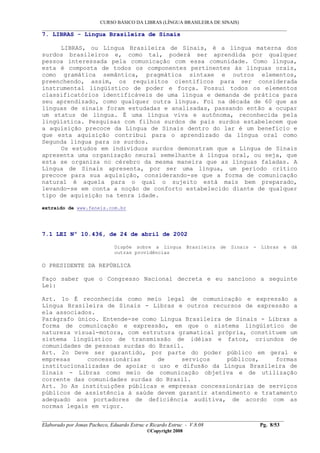 CURSO BÁSICO DA LIBRAS (LÍNGUA BRASILEIRA DE SINAIS)
___________________________________________________________________________________________
__________________________________________________________________________________________
Elaborado por Jonas Pacheco, Eduardo Estruc e Ricardo Estruc - V.8.08 Pg. 8/53
©Copyright 2008
7. LIBRAS - Língua Brasileira de Sinais
LIBRAS, ou Língua Brasileira de Sinais, é a língua materna dos
surdos brasileiros e, como tal, poderá ser aprendida por qualquer
pessoa interessada pela comunicação com essa comunidade. Como língua,
esta é composta de todos os componentes pertinentes às línguas orais,
como gramática semântica, pragmática sintaxe e outros elementos,
preenchendo, assim, os requisitos científicos para ser considerada
instrumental lingüístico de poder e força. Possui todos os elementos
classificatórios identificáveis de uma língua e demanda de prática para
seu aprendizado, como qualquer outra língua. Foi na década de 60 que as
línguas de sinais foram estudadas e analisadas, passando então a ocupar
um status de língua. É uma língua viva e autônoma, reconhecida pela
lingüística. Pesquisas com filhos surdos de pais surdos estabelecem que
a aquisição precoce da Língua de Sinais dentro do lar é um benefício e
que esta aquisição contribui para o aprendizado da língua oral como
Segunda língua para os surdos.
Os estudos em indivíduos surdos demonstram que a Língua de Sinais
apresenta uma organização neural semelhante à língua oral, ou seja, que
esta se organiza no cérebro da mesma maneira que as línguas faladas. A
Língua de Sinais apresenta, por ser uma língua, um período crítico
precoce para sua aquisição, considerando-se que a forma de comunicação
natural é aquela para o qual o sujeito está mais bem preparado,
levando-se em conta a noção de conforto estabelecido diante de qualquer
tipo de aquisição na tenra idade.
extraido de www.feneis.com.br
7.1 LEI Nº 10.436, de 24 de abril de 2002
Dispõe sobre a Língua Brasileira de Sinais - Libras e dá
outras providências
O PRESIDENTE DA REPÚBLICA
Faço saber que o Congresso Nacional decreta e eu sanciono a seguinte
Lei:
Art. 1o É reconhecida como meio legal de comunicação e expressão a
Língua Brasileira de Sinais - Libras e outros recursos de expressão a
ela associados.
Parágrafo único. Entende-se como Língua Brasileira de Sinais - Libras a
forma de comunicação e expressão, em que o sistema lingüístico de
natureza visual-motora, com estrutura gramatical própria, constituem um
sistema lingüístico de transmissão de idéias e fatos, oriundos de
comunidades de pessoas surdas do Brasil.
Art. 2o Deve ser garantido, por parte do poder público em geral e
empresas concessionárias de serviços públicos, formas
institucionalizadas de apoiar o uso e difusão da Língua Brasileira de
Sinais - Libras como meio de comunicação objetiva e de utilização
corrente das comunidades surdas do Brasil.
Art. 3o As instituições públicas e empresas concessionárias de serviços
públicos de assistência à saúde devem garantir atendimento e tratamento
adequado aos portadores de deficiência auditiva, de acordo com as
normas legais em vigor.
 