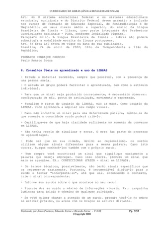 CURSO BÁSICO DA LIBRAS (LÍNGUA BRASILEIRA DE SINAIS)
___________________________________________________________________________________________
__________________________________________________________________________________________
Elaborado por Jonas Pacheco, Eduardo Estruc e Ricardo Estruc - V.8.08 Pg. 9/53
©Copyright 2008
Art. 4o O sistema educacional federal e os sistemas educacionais
estaduais, municipais e do Distrito Federal devem garantir a inclusão
nos cursos de formação de Educação Especial, de Fonoaudiologia e de
Magistério, em seus níveis médio e superior, do ensino da Língua
Brasileira de Sinais - Libras, como parte integrante dos Parâmetros
Curriculares Nacionais - PCNs, conforme legislação vigente.
Parágrafo único. A Língua Brasileira de Sinais - Libras não poderá
substituir a modalidade escrita da língua portuguesa.
Art. 5o Esta Lei entra em vigor na data de sua publicação.
Brasília, 24 de abril de 2002; 181o da Independência e 114o da
República.
FERNANDO HENRIQUE CARDOSO
Paulo Renato Souza
8. Conselhos Úteis no aprendizado e uso da LIBRAS
· Estude o material recebido, sempre que possível, com a presença de
uma pessoa surda.
· O estudo em grupo poderá facilitar o aprendizado, bem como o estímulo
individual.
· Para que um sinal seja produzido corretamente, é necessário observar:
configuração de mão, ponto de articulação, movimento e expressão.
· Focalize o rosto do usuário da LIBRAS, não as mãos. Como usuário da
LIBRAS, você aprenderá a ampliar seu campo visual.
· Caso não encontre um sinal para uma determinada palavra, lembre-se de
que somente a comunidade surda poderá criá-lo.
· Certifique-se de que haja claridade suficiente no momento da conversa
em LIBRAS.
· Não tenha receio de sinalizar e errar. O erro faz parte do processo
de aprendizagem.
· Pode ser que em sua cidade, devido ao regionalismo, os surdos
utilizem alguns sinais diferentes para a mesma palavra. Caso isto
ocorra, busque conhecê-los também com o próprio surdo.
· Nem sempre você encontrará um sinal que signifique exatamente a
palavra que deseja empregar. Caso isso ocorra, procure um sinal que
mais se aproxime. EX.: CONFECCIONAR (FAZER - sinal em LIBRAS).
· Os termos técnicos, possivelmente, não terão sinais específicos que
os represente exatamente. Portanto, é recomendável digitá-lo para o
surdo e tentar "interpretá-lo", até que ele, entendendo o contexto,
crie o sinal correspondente.
· Informe aos surdos sobre o que acontece ao seu redor.
· Procure dar ao surdo o máximo de informações visuais. Ex.: campainha
luminosa para início e término de qualquer atividade.
· Se você quiser chamar a atenção de um surdo, procure tocá-lo no ombro
se estiver próximo, ou acene com os braços se estiver distante.
 