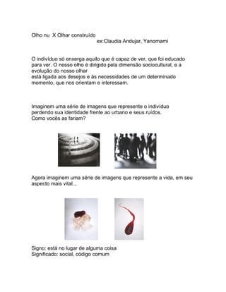 Olho nu X Olhar construído
                             ex:Claudia Andujar, Yanomami


O indivíduo só enxerga aquilo que é capaz de ver, que foi educado
para ver. O nosso olho é dirigido pela dimensão sociocultural, e a
evolução do nosso olhar
está ligada aos desejos e às necessidades de um determinado
momento, que nos orientam e interessam.



Imaginem uma série de imagens que represente o indivíduo
perdendo sua identidade frente ao urbano e seus ruídos.
Como vocês as fariam?




Agora imaginem uma série de imagens que represente a vida, em seu
aspecto mais vital...




Signo: está no lugar de alguma coisa
Significado: social, código comum
 