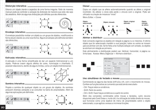 Distorção interativa:                                                             Clonar:
     Ditorce um objeto dando-o aspectos de uma forma irregular. Feito de maneira       Copia um objeto que se altera automaticamente quando se altera o original
     manual pode-se controlar a variação da distorção de maneira que esta não seja     (controle). Ao alterar o clone este perde o vínculo com o original. Pode ser
     tão aleatória. Além de algumas distorções pré-defidas que são oferecidas.         utilizado na criação de mosaicos “vivos”
                                                                                       Menu Editar > Clonar
                                                                                       Objeto                                            Objeto original       Objeto
                                                                                                                Objeto clonado
                                                                                       selecionado                                       alterado              clonado
                                                                                                                                                               se altera



     Envelope interativo:
     O envelope possibilita moldar um objeto ou um grupo de objetos, modificando a
     forma atual e dando-os uma nova forma. Alguns envelopes pré-defindos também       Alinhar e distribuir:
     são oferecidos.                                                                   Este comando organiza os objetos em relação à página e a si mesmos. O último
                                                                                       objeto que for selecionado mantém a sua posição; todos os outros se movem
                                                                                       para se alinhar com ele. Se for feita uma multipla seleção com arraste, os objetos
                                                                                       se alinham em relação ao primeiro.
                                                                                       Este alinhamento e distribuição podem ser: Vertical, horizontal, à página ou
                                                                                       linha base. Acesse: Menu Organizar > Alinhar e distribuir .

     Estrusão interativa:
     A estrusão é uma forma simplificada de dar um aspecto tridimensinal a um
     objeto. Pode-se inserir alguns efeitos de cores, iluminação e chanfrado. É
     possível rotacioná-lo, dentro de alguns limites, como um objeto tridimensional.




                                                                                       Uso simultâneo do teclado e mouse:
                                                                                       Combinando-se alguma das teclas shift e/ou crtl, com o movimento do mouse.
     Sombra interativa:                                                                Confere-se funções extras ao comando que está sendo executado:
     Projeta a sombra de qualquer objeto ou um grupo de objetos. As sombras            - Ctrl: Traços retos ou simétricos
     possuem diversas variações a se consultar na barra de propriedades. Além de       - Shift: Partir do centro
     algumas aplicações pré-definidas.                                                 - Ctrl+Shift: Fazer traços simétricos e a partir do centro
                                                                                       Além dos comandos combinados entre mouse e teclados, outro recurso
                                                                                       disponível pelo Corel Draw e, muito útil, é a utilização do botão direito do mouse,
                                                                                       que funciona como uma espécie de menu de propriedades sobre o objeto
                                                                                       selecionado, o que agiliza o acesso a inúmeras funções.

20                                                                                                                                                                           9
 