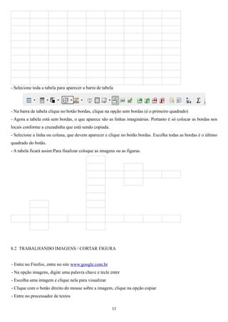 - Selecione toda a tabela para aparecer a barra de tabela




- Na barra de tabela clique no botão bordas, clique na opção sem bordas (é o primeiro quadrado)
- Agora a tabela está sem bordas, o que aparece são as linhas imaginárias. Portanto é só colocar as bordas nos
locais conforme a cruzadinha que está sendo copiada.
- Selecione a linha ou coluna, que devem aparecer e clique no botão bordas. Escolha todas as bordas é o último
quadrado do botão.
- A tabela ficará assim:Para finalizar coloque as imagens ou as figuras.




8.2 TRABALHANDO IMAGENS / CORTAR FIGURA


- Entre no Firefox, entre no site www.google.com.br
- Na opção imagens, digite uma palavra chave e tecle enter
- Escolha uma imagem e clique nela para visualizar
- Clique com o botão direito do mouse sobre a imagem, clique na opção copiar
- Entre no processador de textos

                                                        11
 