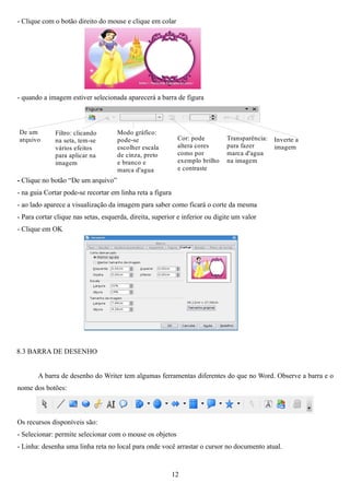 - Clique com o botão direito do mouse e clique em colar




- quando a imagem estiver selecionada aparecerá a barra de figura



De um         Filtro: clicando       Modo gráfico:
arquivo       na seta, tem-se        pode-se                Cor: pode         Transparência:   Inverte a
              vários efeitos         escolher escala        altera cores      para fazer       imagem
              para aplicar na        de cinza, preto        como por          marca d'agua
              imagem                 e branco e             exemplo brilho    na imagem
                                     marca d'agua           e contraste
- Clique no botão “De um arquivo”
- na guia Cortar pode-se recortar em linha reta a figura
- ao lado aparece a visualização da imagem para saber como ficará o corte da mesma
- Para cortar clique nas setas, esquerda, direita, superior e inferior ou digite um valor
- Clique em OK




8.3 BARRA DE DESENHO


       A barra de desenho do Writer tem algumas ferramentas diferentes do que no Word. Observe a barra e o
nome dos botões:



Os recursos disponíveis são:
- Selecionar: permite selecionar com o mouse os objetos
- Linha: desenha uma linha reta no local para onde você arrastar o cursor no documento atual.


                                                           12
 