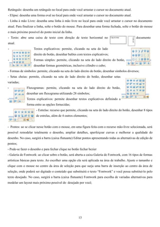 Retângulo: desenha um retângulo no local para onde você arrastar o cursor no documento atual.
- Elipse: desenha uma forma oval no local para onde você arrastar o cursor no documento atual.
- Linha à mão Livre: desenha uma linha à mão livre no local para onde você arrastar o cursor no documento
atual. Para finalizar a linha, solte o botão do mouse. Para desenhar uma forma fechada, solte o botão do mouse
o mais próximo possível do ponto inicial da linha.
- Texto: abre uma caixa de texto com direção de texto horizontal no                                  documento
atual.
-                   Textos explicativos: permite, clicando na seta do lado
                    direito do botão, desenhar balões com textos explicativos;
-                   Formas simples: permite, clicando na seta do lado direito do botão,
                    desenhar formas geométricas, inclusive cilindro e cubo;
- Formas de símbolos: permite, clicando na seta do lado direito do botão, desenhar símbolos diversos;
- Setas cheias: permite, clicando na seta do lado direito do botão, desenhar setas
variadas;
-             Fluxogramas: permite, clicando na seta do lado direito do botão,
              desenhar um fluxograma utilizando 28 símbolos;
-             Textos explicativos: permite desenhar textos explicativos definindo a
              forma entre as opções fornecidas;
                      - Estrelas: recurso que permite, clicando na seta do lado direito do botão, desenhar 8 tipos
                      de estrelas, além de 4 outros elementos;


- Pontos: ao se clicar nesse botão com o mouse, em uma figura feita com o recurso mão-livre selecionada, será
possível remodelar totalmente o desenho, ampliar detalhes, aperfeiçoar curvas e melhorar a qualidade do
desenho. No caso, surgirá a barra (caixa flutuante) Editar pontos apresentando todas as alternativas de edição de
pontos;
- Pode-se fazer o desenho e para fechar clique no botão fechar bezier
- Galeria do Fontwork: ao clicar sobre o botão, será aberta a caixa Galeria do Fontwork, com 16 tipos de formas
artísticas básicas para texto. Ao escolher uma opção ela será aplicada na área de trabalho. Ajuste o tamanho e
clique com o mouse no centro da área de seleção para que surja uma barra de inserção ao centro da área de
seleção, onde poderá ser digitado o conteúdo que substituirá o texto “Fontwork” e você possa substituí-lo pelo
texto desejado. No caso, surgirá a barra (caixa flutuante) Fontwork para escolha de variadas alternativas para
modelar um layout mais próximo possível do desejado por você;




                                                       13
 