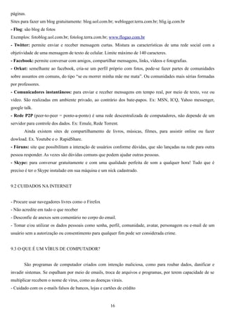 páginas.
Sites para fazer um blog gratuitamente: blog.uol.com.br; weblogger.terra.com.br; blig.ig.com.br
- Flog: são blog de fotos
Exemplos: fotoblog.uol.com.br; fotolog.terra.com.br; www.flogao.com.br
- Twitter: permite enviar e receber mensagem curtas. Mistura as características de uma rede social com a
objetividade de uma mensagem de texto de celular. Limite máximo de 140 caracteres.
- Facebook: permite conversar com amigos, compartilhar mensagens, links, vídeos e fotografias.
- Orkut: semelhante ao facebook, cria-se um perfil próprio com fotos, pode-se fazer partes de comunidades
sobre assuntos em comuns, do tipo “se eu morrer minha mãe me mata”. Ou comunidades mais sérias formadas
por professores.
- Comunicadores instantâneos: para enviar e receber mensagens em tempo real, por meio de texto, voz ou
vídeo. São realizadas em ambiente privado, ao contrário dos bate-papos. Ex: MSN, ICQ, Yahoo messenger,
google talk.
- Rede P2P (peer-to-peer = ponto-a-ponto) é uma rede descentralizada de computadores, não depende de um
servidor para controle dos dados. Ex: Emule, Rede Torrent.
       Ainda existem sites de compartilhamento de livros, músicas, filmes, para assistir online ou fazer
dowload. Ex. Youtube e o RapidShare.
- Fóruns: site que possibilitam a interação de usuários conforme dúvidas, que são lançadas na rede para outra
pessoa responder. As vezes são dúvidas comuns que podem ajudar outras pessoas.
- Skype: para conversar gratuitamente e com uma qualidade perfeita de som a qualquer hora! Tudo que é
preciso é ter o Skype instalado em sua máquina e um nick cadastrado.


9.2 CUIDADOS NA INTERNET


- Procure usar navegadores livres como o Firefox
- Não acredite em tudo o que receber
- Desconfie de anexos sem comentário no corpo do email.
- Tomar e/ou utilizar os dados pessoais como senha, perfil, comunidade, avatar, personagem ou e-mail de um
usuário sem a autorização ou consentimento para qualquer fim pode ser considerada crime.


9.3 O QUE É UM VÍRUS DE COMPUTADOR?


       São programas de computador criados com intenção maliciosa, como para roubar dados, danificar e
invadir sistemas. Se espalham por meio de emails, troca de arquivos e programas, por terem capacidade de se
multiplicar recebem o nome de vírus, como as doenças virais.
- Cuidado com os e-mails falsos de bancos, lojas e cartões de crédito


                                                       16
 