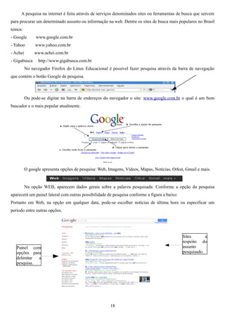 A pesquisa na internet é feita através de serviços denominados sites ou ferramentas de busca que servem
para procurar um determinado assunto ou informação na web. Dentre os sites de busca mais populares no Brasil
temos:
- Google        www.google.com.br
- Yahoo        www.yahoo.com.br
- Achei        www.achei.com.br
- Gigabusca      http://www.gigabusca.com.br
          No navegador Firefox do Linux Educacional é possível fazer pesquisa através da barra de navegação
que contém o botão Google de pesquisa.



          Ou pode-se digitar na barra de endereços do navegador o site: www.google.com.br o qual é um bom
buscador e o mais popular atualmente.




          O google apresenta opções de pesquisa: Web, Imagens, Vídeos, Mapas, Notícias, Orkut, Gmail e mais.


          Na opção WEB, aparecem dados gerais sobre a palavra pesquisada. Conforme a opção da pesquisa
aparecerá um painel lateral com outras possibilidade de pesquisa conforme a figura a baixo:
Portanto em Web, na opção em qualquer data, pode-se escolher notícias de última hora ou especificar um
período entre outras opções.




                                                                                              Sites       a
                                                                                              respeito do
   Painel com                                                                                 assunto
   opções para                                                                                pesquisado.
   delimitar a
   pesquisa.




                                                       18
 
