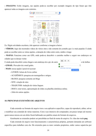 - IMAGENS: Exibe imagens, nas opções pode-se escolher por exemplo imagens do tipo linear que irão
aparecer todas as imagens com contorno.




Ex: Digite atividades escolares, irão aparecer conforme a imagem a baixo:
- VÍDEOS: Aqui são mostrados vídeos de vários sites e não somente do youtube que é o mais popular. E ainda
pode-se escolher entre as várias opções, a duração do vídeo entre curto, médio e longo
- MAPAS: Funciona como um GPS, onde pode-se descobrir o caminho melhor a seguir nos endereços ou
cidades que se deseja visitar.
E ainda pode descobrir como chegar a um endereço de a pé, de carro                               e de ônibus
- GMAIL: Provedor de e-mail grátis.
- MAIS: nessa opção é possível acessar:
       - LIVROS: leitura de livros online
       - ACADÊMICO: pesquisa em monografias e artigos.
       - BLOGS: pesquisa somente em blogs
       - SITE: criação de sites
       - TRADUTOR: tradução de várias línguas.
       - DOCS: criar textos, apresentação de slides ou planilha eletrônica online.
       - Além de outras opções.



10. PRINCIPAIS EXTENSÕES DE ARQUIVOS


       Cada extensão ou formato de arquivo tem o seu aplicativo específico, capaz de reproduzir, editar, salvar
e modificar seu conteúdo de várias maneiras. Com o uso intensivo do computador, em pouco tempo até mesmo
quem nunca mexeu em um deles ficará habituado aos padrões atuais de formato de arquivos.
       Geralmente as extensões podem ser percebidas ao final do nome do arquivo: Ex: dias das maẽs.png
       Cada extensão de arquivo tem funcionamento e características próprias, portanto demanda um software
específico para trabalhar com ela. Há extensões para os mais variados propósitos, então vamos separá-las por

                                                       19
 