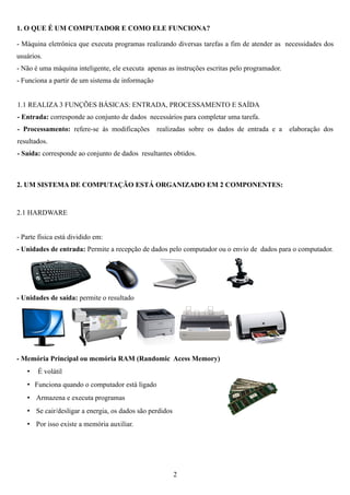1. O QUE É UM COMPUTADOR E COMO ELE FUNCIONA?

- Máquina eletrônica que executa programas realizando diversas tarefas a fim de atender as necessidades dos
usuários.
- Não é uma máquina inteligente, ele executa apenas as instruções escritas pelo programador.
- Funciona a partir de um sistema de informação


1.1 REALIZA 3 FUNÇÕES BÁSICAS: ENTRADA, PROCESSAMENTO E SAÍDA
- Entrada: corresponde ao conjunto de dados necessários para completar uma tarefa.
- Processamento: refere-se às modificações        realizadas sobre os dados de entrada e a     elaboração dos
resultados.
- Saída: corresponde ao conjunto de dados resultantes obtidos.



2. UM SISTEMA DE COMPUTAÇÃO ESTÁ ORGANIZADO EM 2 COMPONENTES:


2.1 HARDWARE


- Parte física está dividido em:
- Unidades de entrada: Permite a recepção de dados pelo computador ou o envio de dados para o computador.




- Unidades de saída: permite o resultado




- Memória Principal ou memória RAM (Randomic Acess Memory)
   •   É volátil
   • Funciona quando o computador está ligado
   • Armazena e executa programas
   • Se cair/desligar a energia, os dados são perdidos
   • Por isso existe a memória auxiliar.




                                                         2
 