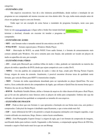 categorias:
- EXTENSÕES .EXE
       São arquivos executáveis. Isso dá a eles inúmeras possibilidades, desde realizar a instalação de um
programa no seu computador até mesmo executar um vírus dentro dele. Ou seja, tenha muita atenção antes de
clicar em qualquer arquivo com este formato.
       Então aqui vai um exemplo de como baixar o instalador do programa Gcompris, neste caso para
Windows:
Entre no site www.gcompris.net e clique sobre o botão free instant dowload.                      Ao
terminar o dowload, clicando em executar irá instalar o programa no
computador.
- EXTENSÕES DE ÁUDIO
- MP3 – este formato reduz o tamanho natural de uma música em até 90%
- WMA/WMV – formato especial para o Windows Media Player.
- WAV – Abreviação de WAVE, ou ainda WAVE Form audio format, é o formato de armazenamento mais
comum adotado pelo Windows. Ele serve somente para esta função, não podendo ser tocado em players de
áudio ou aparelhos de som, por exemplo.
- EXTENSÕES PARA VÍDEO
- AVI – criado pela Microsoft que combina trilhas de áudio e vídeo, podendo ser reproduzido na maioria dos
players de mídia e aparelhos de DVD, desde que sejam compatíveis com o codec DivX.
- MPEG – Um dos padrões de compressão de áudio e vídeo de hoje, criado pelo Moving Picture Experts
Group, origem do nome da extensão. Atualmente, é possível encontrar diversas taxas de qualidade neste
formato, que varia de filmes para HDTV à transmissões simples.
- MOV – Formato de mídia especialmente desenhado para ser reproduzido no player QuickTime. Por esse
motivo, ficou conhecido através dos computadores da Apple, que utilizam o QuickTime da mesma forma que o
Windows faz uso do seu Media Player.
- RMVB – RealMedia Variable Bitrate, define o formato de arquivos de vídeo desenvolvido para o Real Player,
que já foi um dos aplicativos mais famosos entre os players de mídia para computador. Embora não seja tão
utilizado, ele apresenta boa qualidade se comparado ao tamanho de seus arquivos.
- EXTENSÕES DE IMAGEM
- BMP – Pode-se dizer que este formato é o que apresenta a ilustração em sua forma mais crua, sem perdas e
compressões. Cada pixel da imagem é detalhado especificamente, o que a torna ainda mais fiel.
- GIF – maior diferencial do GIF é ele permitir a criação de pequenas animações com imagens seguidas, o que
é muito utilizado em emoticons, blogs, fóruns e outros locais semelhantes.
- JPEG - Joint Photographic Experts Group é a origem da sigla, que é um formato de compressão de imagens,
sacrificando dados para realizar a tarefa. Enganando o olho humano, a compactação agrega blocos de 8X8 bits,
tornando o arquivo final muito mais leve que em um Bitmap.


                                                      20
 