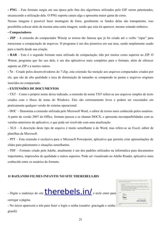- PNG – Este formato surgiu em sua época pelo fato dos algoritmos utilizados pelo GIF serem patenteados,
encarecendo a utilização dele. O PNG suporta canais alga e apresenta maior gama de cores.
Nessas imagens é possível fazer montagem de fotos, geralmente os fundos delas são transparente, isso
possibilita colocar atrás da mesma uma outra imagem, sendo que esta irá aparecer, mesmo estando embaixo.
- Compactadores
- ZIP – A extensão do compactador Winzip se tornou tão famosa que já foi criado até o verbo “zipar” para
mencionar a compactação de arquivos. O programa é um dos pioneiros em sua área, sendo amplamente usado
para a tarefa desde sua criação.
- RAR – Este é o segundo formato mais utilizado de compactação, tido por muitos como superior ao ZIP. O
Winrar, programa que faz uso dele, é um dos aplicativos mais completos para o formato, além de oferecer
suporte ao ZIP e a muitos outros.
- 7z – Criado pelos desenvolvedores do 7-Zip, esta extensão faz menção aos arquivos compactados criados por
ele, que são de alta qualidade e taxa de diminuição de tamanho se comparado às pastas e arquivos originais
inseridos no compactado.
- EXTENSÕES DE DOCUMENTOS
- TXT – Como o próprio nome deixa indicado, a extensão de nome TXT refere-se aos arquivos simples de texto
criados com o bloco de notas do Windows. Eles são extremamente leves e podem ser executados em
praticamente qualquer versão do sistema operacional.
- DOC – Denomina a extensão utilizada pelo Microsoft Word, o editor de textos mais conhecido pelos usuários.
A partir da versão 2007 do Office, formato passou a se chamar DOCX, e apresenta incompatibilidades com as
versões anteriores do aplicativo, o que pode ser resolvido com uma atualização.
- XLS – A descrição deste tipo de arquivo é muito semelhante à do Word, mas refere-se ao Excel, editor de
planilhas da Microsoft.
- PPT – Esta extensão é exclusiva para o Microsoft Powerpoint, aplicativo que permite criar apresentações de
slides para palestrantes e situações semelhantes.
- PDF – Formato criado pela Adobe, atualmente é um dos padrões utilizados na informática para documentos
importantes, impressões de qualidade e outros aspectos. Pode ser visualizado no Adobe Reader, aplicativo mais
conhecido entre os usuários do formato.



11 BAIXANDO FILMES INFANTIS NO SITE THEREBELS.BIS




- Digite o endereço do site   therebels.in/ e tecle enter para
carregar a página.
- No início aparecerá a tela para fazer o login e senha (usuário: graciagda e senha:
graedi)

                                                       21
 
