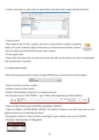 - E então a outra janela é o salvar como, na qual escolhe o local para salvar o arquivo baixado da internet.




- Clique em salvar.
- Abra a pasta em que foi salvo o arquivo, neste caso é a pasta músicas o arquivo se apresenta
zipado, o seu ícone é conforme a figura ao lado para ver as músicas é preciso desipar o arquivo.
- Para isso clique com o botão direito do mouse sobre o arquivo
- Vá até a opção extrair
- Clique sobre extrair aqui (neste caso para extrair pede uma senha, que foi dada no site a baixo do megaupload
onde clica para fazer o dowload)


11.1 BAIXANDO FILMES


- Outra forma de pesquisar filmes é através da opção IR PARA que se encontra bem no final da página.




- Clique na seta para visualizar as opções
- Localize e clique em filmes infantis
- Escolha o filme desejado e clique para ver as opções do mesmo
- Ou você pode clicar no FIXO: ÍNDICE – aqui os filmes estão organizados por ordem alfabética




- Clique em índice (observe que existem filmes legendados e dublados)
- Clique em DORA A AVENTUREIRA: MÚSICA NA ESCOLA (lembre-se que abrirá outra guia ou outra
página da internet com as informações do filme)
- Nesta página visualize se o filme tem áudio em português e qual o tamanho, neste caso tem 700 MB
- Para fazer o dowload clique em Megaupload




                                                        23
 