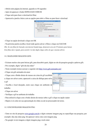 - Abrirá outra página da internet, aguarde os 44 segundos
- Após irá aparecer o botão DOWLOAD COMUM
- Clique nele para fazer o dowload do filme
- Aparecerá a janela a baixo com as opções para abrir o filme ou para fazer o dowload




- Clique na opção dowload e clique em OK
- Na próxima janela escolha o local onde queira salvar o filme e clique em SALVAR
Obs. Se este filme for baixado com internet banda larga, demorará cerca de 55 minutos para baixar.
Este filme não é zipado, para assistir é só dar duplo clique sobre ele que o mesmo abrirá.


11.2 BAIXANDO IMAGENS GIFS


- Existem muitos sites para baixar gifs, para descobrir quais, digite no site de pesquisa google a palavra gifs.
- Por exemplo, digite “gifs dia das mães”
- Neste exemplo iremos acessar o seguinte site:http://www.gifs-animados.net/
- Clique em gifs animados de amor
- Clique com o Botão direto do mouse em cima do gif escolhido
e clique em salvar como, aparecerá a caixa de diálogo para salva
o gif
- Escolha o local desejado, neste caso clique em ambiente de
trabalho
- Clique em salvar
- Verifique o gif no ambiente de trabalho
- Para utilizá-lo clique com o botão direito do mouse sobre o gif e clique na opção copiar
- Depois é só colar em sua apresentação de slides ou até no processador de textos.


11.3 ENCONTRANDO IMAGENS PNG


- Entre no site de pesquisa www.google.com.br e digite somente imagens png ou especifique sua pesquisa, por
exemplo: dias das mães png. Irá aparecer vários sites com imagens png.
- No google vá em imagens e digite imagens png e tecle enter

                                                           24
 