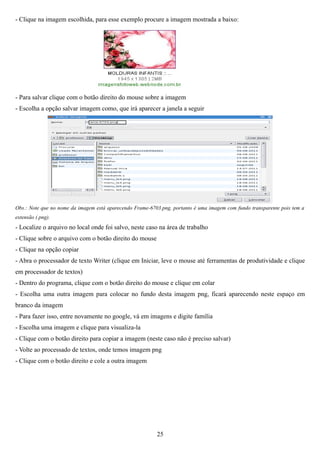 - Clique na imagem escolhida, para esse exemplo procure a imagem mostrada a baixo:




- Para salvar clique com o botão direito do mouse sobre a imagem
- Escolha a opção salvar imagem como, que irá aparecer a janela a seguir




Obs.: Note que no nome da imagem está aparecendo Frame-6703.png, portanto é uma imagem com fundo transparente pois tem a
extensão (.png).
- Localize o arquivo no local onde foi salvo, neste caso na área de trabalho
- Clique sobre o arquivo com o botão direito do mouse
- Clique na opção copiar
- Abra o processador de texto Writer (clique em Iniciar, leve o mouse até ferramentas de produtividade e clique
em processador de textos)
- Dentro do programa, clique com o botão direito do mouse e clique em colar
- Escolha uma outra imagem para colocar no fundo desta imagem png, ficará aparecendo neste espaço em
branco da imagem
- Para fazer isso, entre novamente no google, vá em imagens e digite família
- Escolha uma imagem e clique para visualiza-la
- Clique com o botão direito para copiar a imagem (neste caso não é preciso salvar)
- Volte ao processado de textos, onde temos imagem png
- Clique com o botão direito e cole a outra imagem




                                                          25
 