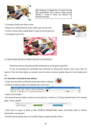 Para diminuir a imagem leve o mouse em um
                                            dos quadradinhos que a cercam, clique segure
                                            clicado e arraste o mouse até diminuir no
                                            tamanho desejado.



- As imagens estarão uma sobre a outra
- Clique com o botão direito do mouse sobre a que está em cima
- Vá com o mouse sobre a opção dispor e clique em enviar para trás
- A montagem ficou assim:




11.4 BAIXANDO MÚSICAS DIRETAMENTE DA INTERNET


        Para baixar músicas não precisa preferencialmente ter um programa específico.
        O site www.4shared.com possibilida fazer dowload de músicas,Cds inteiros entre outros tipos de
arquivos. Para isso basta digitar um assunto, nome do artista ou música quando disponível, será listados pelo
site.
Ex: Para fazer o dowload de uma música:
- Clique no ícone firefox na barra de tarefas para acessar a internet;
- Na barra de endereço digite www.4shared.com e tecle enter




- Espere o site carregar
- No campo de procura digite a música (ou uma palavra), o artista ou o CD que pretende baixar. Por exemplo
digite “como é grande”




- Tecle enter ou clique no botão ao lado SEARCH (PESQUISAR), abaixo será listado todas as músicas
relacionadas a sua pesquisa.
- Escolha uma das opções, para este exemplo clique na opção mostrada a baixo:


                                                         26
 