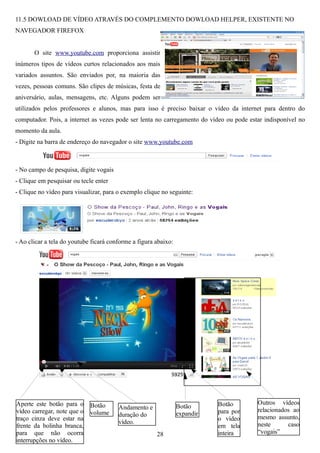 11.5 DOWLOAD DE VÍDEO ATRAVÉS DO COMPLEMENTO DOWLOAD HELPER, EXISTENTE NO
NAVEGADOR FIREFOX


       O site www.youtube.com proporciona assistir
inúmeros tipos de vídeos curtos relacionados aos mais
variados assuntos. São enviados por, na maioria das
vezes, pessoas comuns. São clipes de músicas, festa de
aniversário, aulas, mensagens, etc. Alguns podem ser
utilizados pelos professores e alunos, mas para isso é preciso baixar o vídeo da internet para dentro do
computador. Pois, a internet as vezes pode ser lenta no carregamento do vídeo ou pode estar indisponível no
momento da aula.
- Digite na barra de endereço do navegador o site www.youtube.com



- No campo de pesquisa, digite vogais
- Clique em pesquisar ou tecle enter
- Clique no vídeo para visualizar, para o exemplo clique no seguinte:




- Ao clicar a tela do youtube ficará conforme a figura abaixo:




Aperte este botão para o     Botão                                          Botão        Outros vídeos
                                        Andamento e              Botão
vídeo carregar, note que o   volume                                         para por     relacionados ao
                                        duração do               expandir
traço cinza deve estar na                                                   o vídeo      mesmo assunto,
                                        vídeo.                                           neste      caso
frente da bolinha branca,                                                   em tela
para que não ocorra                                    28                   inteira      “vogais”
interrupções no vídeo.
 