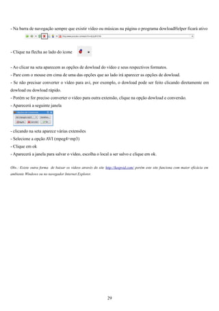 - Na barra de navegação sempre que existir vídeo ou músicas na página o programa dowloadHelper ficará ativo




- Clique na flecha ao lado do ícone


- Ao clicar na seta aparecem as opções de dowload do vídeo e seus respectivos formatos.
- Pare com o mouse em cima de uma das opções que ao lado irá aparecer as opções de dowload.
- Se não precisar converter o vídeo para avi, por exemplo, o dowload pode ser feito clicando diretamente em
dowload ou dowload rápido.
- Porém se for preciso converter o vídeo para outra extensão, clique na opção dowload e conversão.
- Aparecerá a seguinte janela




- clicando na seta aparece várias extensões
- Selecione a opção AVI (mpeg4+mp3)
- Clique em ok
- Aparecerá a janela para salvar o vídeo, escolha o local a ser salvo e clique em ok.


Obs.: Existe outra forma de baixar os vídeos através do site http://keepvid.com/ porém este site funciona com maior eficácia em
ambiente Windows ou no navegador Internet Explorer.




                                                              29
 
