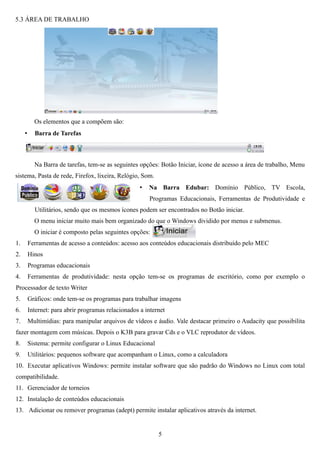 5.3 ÁREA DE TRABALHO




           Os elementos que a compõem são:
     •     Barra de Tarefas



           Na Barra de tarefas, tem-se as seguintes opções: Botão Iniciar, ícone de acesso a área de trabalho, Menu
sistema, Pasta de rede, Firefox, lixeira, Relógio, Som.
                                                     •   Na Barra Edubar: Domínio Público, TV Escola,
                                                         Programas Educacionais, Ferramentas de Produtividade e
           Utilitários, sendo que os mesmos ícones podem ser encontrados no Botão iniciar.
           O menu iniciar muito mais bem organizado do que o Windows dividido por menus e submenus.
           O iniciar é composto pelas seguintes opções:
1.       Ferramentas de acesso a conteúdos: acesso aos conteúdos educacionais distribuído pelo MEC
2.       Hinos
3.       Programas educacionais
4.       Ferramentas de produtividade: nesta opção tem-se os programas de escritório, como por exemplo o
Processador de texto Writer
5.       Gráficos: onde tem-se os programas para trabalhar imagens
6.       Internet: para abrir programas relacionados a internet
7.       Multimídias: para manipular arquivos de vídeos e áudio. Vale destacar primeiro o Audacity que possibilita
fazer montagem com músicas. Depois o K3B para gravar Cds e o VLC reprodutor de vídeos.
8.       Sistema: permite configurar o Linux Educacional
9.       Utilitários: pequenos software que acompanham o Linux, como a calculadora
10. Executar aplicativos Windows: permite instalar software que são padrão do Windows no Linux com total
compatibilidade.
11. Gerenciador de torneios
12. Instalação de conteúdos educacionais
13. Adicionar ou remover programas (adept) permite instalar aplicativos através da internet.


                                                            5
 