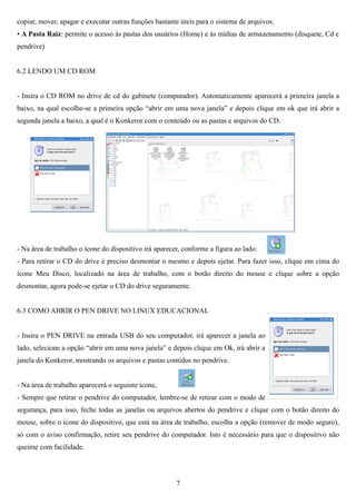 copiar, mover, apagar e executar outras funções bastante úteis para o sistema de arquivos.
• A Pasta Raiz: permite o acesso às pastas dos usuários (Home) e às mídias de armazenamento (disquete, Cd e
pendrive)


6.2 LENDO UM CD ROM


- Insira o CD ROM no drive de cd do gabinete (computador). Automaticamente aparecerá a primeira janela a
baixo, na qual escolhe-se a primeira opção “abrir em uma nova janela” e depois clique em ok que irá abrir a
segunda janela a baixo, a qual é o Konkeror com o conteúdo ou as pastas e arquivos do CD.




- Na área de trabalho o ícone do dispositivo irá aparecer, conforme a figura ao lado:
- Para retirar o CD do drive é preciso desmontar o mesmo e depois ejetar. Para fazer isso, clique em cima do
ícone Meu Disco, localizado na área de trabalho, com o botão direito do mouse e clique sobre a opção
desmontar, agora pode-se ejetar o CD do drive seguramente.


6.3 COMO ABRIR O PEN DRIVE NO LINUX EDUCACIONAL


- Insira o PEN DRIVE na entrada USB do seu computador, irá aparecer a janela ao
lado, selecione a opção “abrir em uma nova janela” e depois clique em Ok, irá abrir a
janela do Konkeror, mostrando os arquivos e pastas contidos no pendrive.


- Na área de trabalho aparecerá o seguinte ícone,
- Sempre que retirar o pendrive do computador, lembre-se de retirar com o modo de
segurança, para isso, feche todas as janelas ou arquivos abertos do pendrive e clique com o botão direito do
mouse, sobre o ícone do dispositivo, que está na área de trabalho, escolha a opção (remover de modo seguro),
só com o aviso confirmação, retire seu pendrive do computador. Isto é necessário para que o dispositivo não
queime com facilidade.




                                                        7
 
