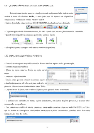6.3.1 QUANDO NÃO ABRIR A JANELA SERVIÇO DO KDE


       Pode acontecer de não aparecer a janela, mostrada na figura ao lado, pode-se então
acessar a pasta raíz chamada media, é nesta pasta que irá aparecer os dispositivos
conectados ao computador, como o pendrive ou CD.
- Na área de trabalho clique no ícone MENU SISTEMA, localizado na barra de tarefas



- Clique na opção mídias de armazenamento, irá abrir a janela do Konkeror, já com a mídias conectadas
- Quando tem um pendrive conectado aparecerá o ícone do mesmo




- Dê duplo clique no ícone para abrir e ver o conteúdo do pendrive



6.3.2 SALVANDO ARQUIVOS NO PENDRIVE


- Para salvar um arquivo no pendrive também deve-se localizar a pasta media, por exemplo:
- Entre no processador de texto
- Clique no menu arquivo, depois na opção salvar
como
- Aparecerá a janela ao lado
- É nesta janela que será colocado o nome do arquivo e
o local onde se deseja salva-lo, neste caso será salvo no
pendrive, diretamente do processador de textos Writer.
- Logo no início, da janela, tem-se a localização da pasta que está aberta no momento




- O caminho está separado por barras, a pasta documentos, está dentro da pasta professor, e as duas estão
armazenadas na pasta home.
- Para encontrar o pendrive é preciso encontrar a pasta media, para isso clique no botão UM NÍVEL ACIMA
que irá acessar as outras pastas, vá clicando o observe que as pastas vão mudando, quando o botão ficar cinza
(apagado), é o final das pastas.




                                                         8
 