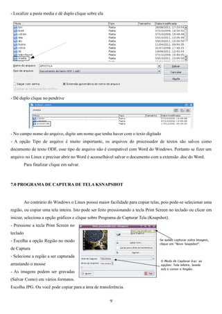 - Localize a pasta media e dê duplo clique sobre ela




- Dê duplo clique no pendrive




- No campo nome do arquivo, digite um nome que tenha haver com o texto digitado
- A opção Tipo de arquivo é muito importante, os arquivos do processador de textos são salvos como
documento de texto ODF, esse tipo de arquivo não é compatível com Word do Windows. Portanto se fizer um
arquivo no Linux e precisar abrir no Word é aconselhável salvar o documento com a extensão .doc do Word.
          Para finalizar clique em salvar.



7.0 PROGRAMA DE CAPTURA DE TELA KSNAPSHOT


          Ao contrário do Windows o Linux possui maior facilidade para copiar telas, pois pode-se selecionar uma
região, ou copiar uma tela inteira. Isto pode ser feito pressionando a tecla Print Screen no teclado ou clicar em
iniciar, seleciona a opção gráficos e clique sobre Programa de Capturar Tela (Knapshot).
- Pressione a tecla Print Screen no
teclado
- Escolha a opção Região no modo
de Captura
- Selecione a região a ser capturada
arrastando o mouse
- As imagens podem ser gravadas
(Salvar Como) em vários formatos.
Escolha JPG. Ou você pode copiar para a área de transferência.


                                                        9
 