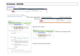 6º Encontro - YOUTUBE
www.youtube.com




                        Utilize o login e senha do Gmail   Clique em enviar Vídeo   .................... Selecione o arquivo e abrir




                                     Aguarde terminar o upload



                                                                                       Atenção no link criado para o vídeo




                                     Preencha os campos e salve as alterações
 