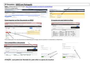 2º Encontro - DOCS em Português
Vídeo – Globalização da Comunicação -http://www.youtube.com/watch?v=2kclM2KRXp0
Clique em configurações




Como Importar ou Criar Documento no DOCS                                                    O arquivo em excel abrirá no Docs




Criar (create) para criar novo Documento ou download para carregar arquivo já pronto no Computador ou dispositivos

Para compartilhar o documento




ATENÇÃO - você poderá dar liberdade de: pode editar ou apenas de visualizar
 