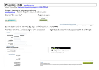 3º Encontro – BLOG - www.bol.com.br
Vídeo: Uso de Blog http://www.youtube.com/watch?v=X5GlHTfDNa0

Acessar o site abaixo ou outro de sua preferência
www.bol.com.br - clicar em Blogosfera (coluna do lado esquerdo)

Clicar em “Crie o seu blog”                         Registre-se agora




Se você não tem email do Uol, Bol ou Zip, clique em “Prefiro criar um e-mail GRÁTIS

Preencha o formulário.....“Anote seu login e senha para acesso”         Digitando os dados corretamente, aparecerá a tela de confirmação
 