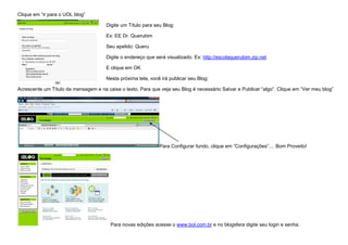 Clique em “ir para o UOL blog”

                                      Digite um Título para seu Blog:

                                      Ex: EE Dr. Querubim

                                      Seu apelido: Queru

                                      Digite o endereço que será visualizado. Ex: http://escolaquerubim.zip.net

                                      E clique em OK

                                      Nesta próxima tela, você irá publicar seu Blog:

Acrescente um Título da mensagem e na caixa o texto. Para que veja seu Blog é necessário Salvar e Publicar “algo”. Clique em “Ver meu blog”




                                                              Para Configurar fundo, clique em “Configurações”.... Bom Proveito!




                                        Para novas edições acesse o www.bol.com.br e no blogsfera digite seu login e senha.
 