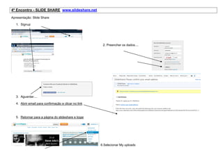 4º Encontro - SLIDE SHARE www.slideshare.net

Apresentação: Slide Share

   1. Signup




                                                       2. Preencher os dados....




   3. Aguardar....

   4. Abrir email para confirmação e clicar no link



   5. Retornar para a página do slideshare e logar




                                                      6.Selecionar My uploads
 