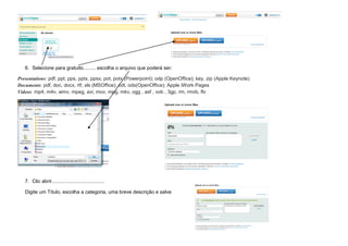 6. Selecione para gratuito......... escolha o arquivo que poderá ser:

Presentations: pdf, ppt, pps, pptx, ppsx, pot, potx (Powerpoint); odp (OpenOffice); key, zip (Apple Keynote)
Documents: pdf, doc, docx, rtf, xls (MSOffice); odt, ods(OpenOffice); Apple iWork Pages
Videos: mp4, m4v, wmv, mpeg, avi, mov, mpg, mkv, ogg , asf , vob , 3gp, rm, rmvb, flv




   7. Clic abrir......................................

   Digite um Título, escolha a categoria, uma breve descrição e salve
 