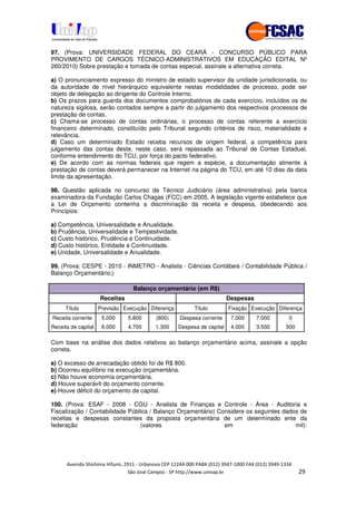 97. (Prova: UNIVERSIDADE FEDERAL DO CEARÁ - CONCURSO PÚBLICO PARA
PROVIMENTO DE CARGOS TÉCNICO-ADMINISTRATIVOS EM EDUCAÇÃO EDITAL Nº
260/2010) Sobre prestação e tomada de contas especial, assinale a alternativa correta.

a) O pronunciamento expresso do ministro de estado supervisor da unidade jurisdicionada, ou
da autoridade de nível hierárquico equivalente nestas modalidades de processo, pode ser
objeto de delegação ao dirigente do Controle Interno.
b) Os prazos para guarda dos documentos comprobatórios de cada exercício, incluídos os de
natureza sigilosa, serão contados sempre a partir do julgamento dos respectivos processos de
prestação de contas.
c) Chama-se processo de contas ordinárias, o processo de contas referente a exercício
financeiro determinado, constituído pelo Tribunal segundo critérios de risco, materialidade e
relevância.
d) Caso um determinado Estado receba recursos de origem federal, a competência para
julgamento das contas deste, neste caso, será repassada ao Tribunal de Contas Estadual,
conforme entendimento do TCU, por força do pacto federativo.
e) De acordo com as normas federais que regem a espécie, a documentação atinente à
prestação de contas deverá permanecer na Internet na página do TCU, em até 10 dias da data
limite da apresentação.

98. Questão aplicada no concurso de Técnico Judiciário (área administrativa) pela banca
examinadora da Fundação Carlos Chagas (FCC) em 2005. A legislação vigente estabelece que
a Lei de Orçamento contenha a discriminação da receita e despesa, obedecendo aos
Princípios:

a) Competência, Universalidade e Anualidade.
b) Prudência, Universalidade e Tempestividade.
c) Custo histórico, Prudência e Continuidade.
d) Custo histórico, Entidade e Continuidade.
e) Unidade, Universalidade e Anualidade.

99. (Prova: CESPE - 2010 - INMETRO - Analista - Ciências Contábeis / Contabilidade Pública /
Balanço Orçamentário;)

                                 Balanço orçamentário (em R$)
                     Receitas                                           Despesas
      Título         Previsão Execução Diferença         Título         Fixação Execução Diferença
Receita corrente      5.000     5.800    (800)     Despesa corrente      7.000       7.000        0
Receita de capital    6.000     4.700    1.300     Despesa de capital    4.000       3.500    500

Com base na análise dos dados relativos ao balanço orçamentário acima, assinale a opção
correta.

a) O excesso de arrecadação obtido foi de R$ 800.
b) Ocorreu equilíbrio na execução orçamentária.
c) Não houve economia orçamentária.
d) Houve superávit do orçamento corrente.
e) Houve déficit do orçamento de capital.

100. (Prova: ESAF - 2008 - CGU - Analista de Finanças e Controle - Área - Auditoria e
Fiscalização / Contabilidade Pública / Balanço Orçamentário) Considere os seguintes dados de
receitas e despesas constantes da proposta orçamentária de um determinado ente da
federação                        (valores                      em                       mil):




                                                                   !"   #        $      !"   ""
                                % & '    (         ))(* , , -
                                                       ++,        (-
 