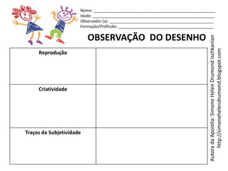Nome: _______________________________________________________
                      Idade: _______________________________________________________
                      Observador (a): _______________________________________________
                      Formação/Profissão: ___________________________________________

                          OBSERVAÇÃO DO DESENHO




                                                                                  Autora da Apostila: Simone Helen Drumond Ischkanian
                                                                                       http://simonehelendrumond.blogspot.com
     Reprodução




     Criatividade




Traços da Subjetividade
 