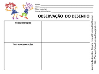 Nome: _______________________________________________________
                     Idade: _______________________________________________________
                     Observador (a): _______________________________________________
                     Formação/Profissão: ___________________________________________

                        OBSERVAÇÃO DO DESENHO




                                                                                 Autora da Apostila: Simone Helen Drumond Ischkanian
                                                                                      http://simonehelendrumond.blogspot.com
 Psicopatologias




Outras observações
 