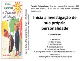 Pseudo Naturalismo: fase das operações abstratas (10
                                                      anos em diante). É o fim da arte como atividade




Autora da Apostila: Simone Helen Drumond Ischkanian
                                                      espontânea.




     http://simonehelendrumond.blogspot.com
                                                        Inicia a investigação de
                                                               sua própria
                                                             personalidade
                                                                          Características:

                                                                             1. Realismo
                                                                           2. Objetividade
                                                                          3. Profundidade
                                                                         4. Espaço subjetivo
                                                                      5. Uso consciente da cor
                                                         6. Na figura humana as características sexuais são
                                                                             exageradas.
                                                             7. Presença das articulações e proporções.
 