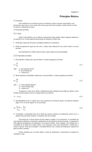 Capítulo 2

                                                                                 Princípios Básicos
2.1 Introdução
         Para trabalharmos com fluídos devemos inicialmente conhecer algumas propriedades a eles
pertencentes, bases para o nosso estudo. Não iremos aqui desenvolver equações, sendo indicado no final
do capítulo a bibliografia de apoio.
2.2 Escoamento de fluídos:

2.2.1 Fluído
         Fluído é toda substância, que se deforma continuamente sobre qualquer esforço tangencial aplicado na
sua superfície livre. Existem algumas denominações de atribuição ao fluído como:

• Fluído ideal, aquele que não possui viscosidade (resistência ao escoamento);

• Fluído incompressível, aquele que não varia o volume sobre aplicação de uma tensão normal à sua área
  (pressão).

           Para identificarmos os fluídos, descreveremos a seguir algumas de suas propriedades:

2.2.2 Propriedades dos fluídos

1. Peso Específico: relação entre a peso do fluido e o volume ocupado por esse fluido

     P
γ=                                                                                                                (2.1)
     V
onde:      γ = peso específico [N/m3]
           P = peso do fluído [N]
           V = volume [m3];
2. Massa Específica ou Densidade: relação entre a massa do fluido e o volume ocupado por este fluido.

     m
ρ=                                                                                                                (2.2)
     V
onde:      ρ = massa específica [Kg/m3]
           m = massa do fluído [Kg]
           V = volume [m3];
          Se pegarmos a massa de um fluído e multiplicarmos pela aceleração da gravidade (g), obtemos o peso
do fluído, portanto podemos escrever a equação abaixo, que relaciona:

γ = ρ⋅g                                                                                                           (2.3)

3. Densidade Relativa (d): É a relação entre o peso específico de um fluído de estudo e um fluido de referência
   (água a 15ºC no caso de liquido e ar no caso de gás).

     γ liquido       γ gas
d=               =                                                                                                (2.4)
        γ agua       γ ar

4. Viscosidade: é a propriedade física de um fluído que exprime resistência ao cisalhamento interno, isto é, a
   qualquer força que tenda a produzir o escoamento entre suas camadas.

          Num fluído real, as forças internas de atrito tendem a impedir o livre escoamento. A viscosidade tem
uma importante influência no escoamento, notadamente através da perda de energia de pressão. A magnitude do
efeito depende principalmente da temperatura e da natureza do fluído. Assim, qualquer valor indicado para a
viscosidade de um fluído deve sempre indicar a sua temperatura, bem como naturalmente a unidade que a
mesma é expressa. Notar que nos líquidos a viscosidade diminui com o aumento da temperatura, enquanto nos
gases ela tende a aumentar.

         Newton descobriu que em muitos fluídos a tensão de cisalhamento é proporcional ao gradiente de
velocidade, ou seja:
 