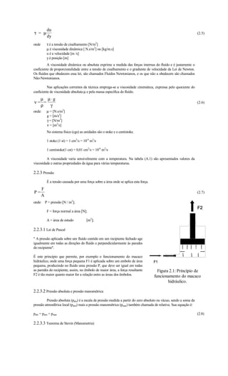 du
τ = µ                                                                                                               (2.5)
           dy
onde       τ é a tensão de cisalhamento [N/m2]
           µ é viscosidade dinâmica [ N.s/m2] ou [kg/m.s]
           u é a velocidade [m /s]
           y é posição [m]
          A viscosidade dinâmica ou absoluta exprime a medida das forças internas do fluído e é justamente o
coeficiente de proporcionalidade entre a tensão de cisalhamento e o gradiente de velocidade da Lei de Newton.
Os fluídos que obedecem essa lei, são chamados Fluídos Newtonianos, e os que não a obedecem são chamados
Não-Newtonianos.

          Nas aplicações correntes da técnica emprega-se a viscosidade cinemática, expressa pelo quociente do
coeficiente de viscosidade absoluta µ e pela massa específica do fluído.
  µ µ ⋅g
ν= =                                                                                                                (2.6)
  ρ  γ
onde:      µ = [N.s/m2]
           g = [m/s2]
           γ = [N/m3]
           ν = [m2/s]
           No sistema físico (cgs) as unidades são o stoke e o centistoke.

           1 stoke (1 st) = 1 cm2/s = 10-4 m2/s

           1 centistoke(1 cst) = 0,01 cm2/s = 10-6 m2/s

         A viscosidade varia sensivelmente com a temperatura. Na tabela (A.1) são apresentados valores da
viscosidade e outras propriedades da água para várias temperaturas.

2.2.3 Pressão
           É a tensão causada por uma força sobre a área onde se aplica esta força.
       F
P=                                                                                                                  (2.7)
       A
onde: P = pressão [N / m2];

           F = força normal a área [N];

           A = área de estudo          [m2];

2.2.3.1 Lei de Pascal
" A pressão aplicada sobre um fluído contido em um recipiente fechado age
igualmente em todas as direções do fluído e perpendicularmente às paredes
do recipiente".

É este princípio que permite, por exemplo o funcionamento do macaco
hidráulico, onde uma força pequena F1 é aplicada sobre um embolo de área
pequena, produzindo no fluido uma pressão P, que deve ser igual em todas
as paredes do recipiente, assim, no êmbolo de maior área, a força resultante            Figura 2.1: Princípio de
F2 é tão maior quanto maior for a relação entre as áreas dos êmbolos.                 funcionamento do macaco
                                                                                              hidráulico.

2.2.3.2 Pressão absoluta e pressão manométrica
         Pressão absoluta (pabs) é a escala de pressão medida a partir do zero absoluto ou vácuo, sendo a soma da
pressão atmosférica local (patm) mais a pressão manométrica (pman) também chamada de relativa. Sua equação é:

pabs = patm + pman                                                                                                  (2.8)

2.2.3.3 Teorema de Stevin (Manometria)
 