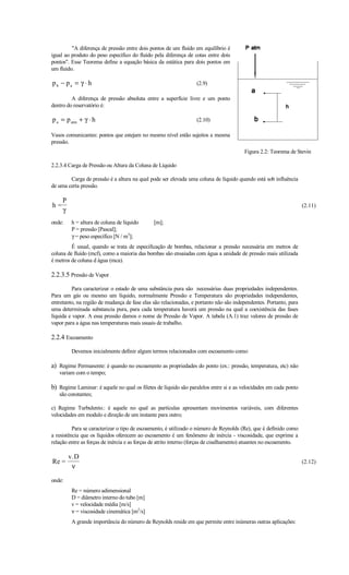 "A diferença de pressão entre dois pontos de um fluído em equilíbrio é
igual ao produto do peso específico do fluído pela diferença de cotas entre dois
pontos". Esse Teorema define a equação básica da estática para dois pontos em
um fluído.

pb − pa = γ ⋅ h                                                   (2.9)

         A diferença de pressão absoluta entre a superfície livre e um ponto
dentro do reservatório é:

p a = p atm + γ ⋅ h                                               (2.10)

Vasos comunicantes: pontos que estejam no mesmo nível estão sujeitos a mesma
pressão.
                                                                                        Figura 2.2: Teorema de Stevin

2.2.3.4 Carga de Pressão ou Altura da Coluna de Líquido

        Carga de pressão é a altura na qual pode ser elevada uma coluna de líquido quando está sob influência
de uma certa pressão.

     P
h=                                                                                                                  (2.11)
     γ
onde:    h = altura de coluna de líquido      [m];
         P = pressão [Pascal];
         γ = peso específico [N / m3];
         É usual, quando se trata de especificação de bombas, relacionar a pressão necessária em metros de
coluna de fluído (mcf), como a maioria das bombas são ensaiadas com água a unidade de pressão mais utilizada
é metros de coluna d água (mca).

2.2.3.5 Pressão de Vapor
         Para caracterizar o estado de uma substância pura são necessárias duas propriedades independentes.
Para um gás ou mesmo um líquido, normalmente Pressão e Temperatura são propriedades independentes,
entretanto, na região de mudança de fase elas são relacionadas, e portanto não são independentes. Portanto, para
uma determinada substancia pura, para cada temperatura haverá um pressão na qual a coexistência das fases
líquida e vapor. A essa pressão damos o nome de Pressão de Vapor. A tabela (A.1) traz valores de pressão de
vapor para a água nas temperaturas mais usuais de trabalho.

2.2.4 Escoamento
         Devemos inicialmente definir algum termos relacionados com escoamento como:

a) Regime Permanente: é quando no escoamento as propriedades do ponto (ex.: pressão, temperatura, etc) não
   variam com o tempo;

b) Regime Laminar: é aquele no qual os filetes de líquido são paralelos entre si e as velocidades em cada ponto
   são constantes;

c) Regime Turbulento.: é aquele no qual as partículas apresentam movimentos variáveis, com diferentes
velocidades em modulo e direção de um instante para outro;

          Para se caracterizar o tipo de escoamento, é utilizado o número de Reynolds (Re), que é definido como
a resistência que os líquidos oferecem ao escoamento é um fenômeno de inércia - viscosidade, que exprime a
relação entre as forças de inércia e as forças de atrito interno (forças de cisalhamento) atuantes no escoamento.

         v.D
Re =                                                                                                                (2.12)
          ν

onde:
         Re = número adimensional
         D = diâmetro interno do tubo [m]
         v = velocidade média [m/s]
         ν = viscosidade cinemática [m2/s]
         A grande importância do número de Reynolds reside em que permite entre inúmeras outras aplicações:
 